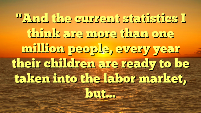 "And the current statistics I think are more than one million people, every year their children are ready to be taken into the labor market, but…