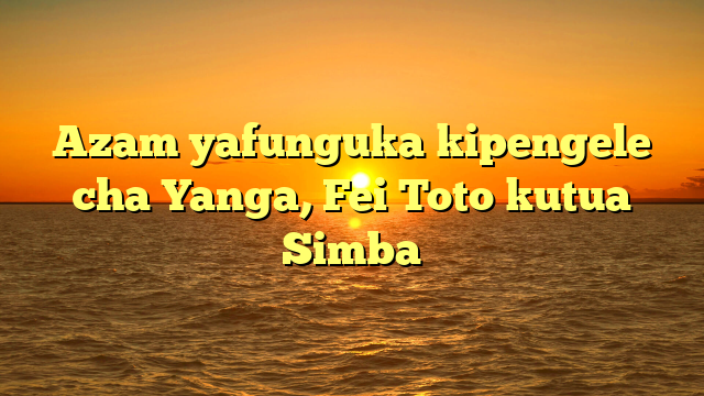 Azam yafunguka kipengele cha Yanga, Fei Toto kutua Simba