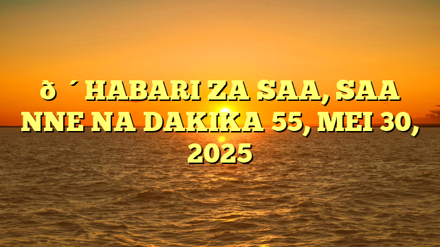 🔴HABARI ZA SAA, SAA NNE NA DAKIKA 55, MEI 30, 2025
