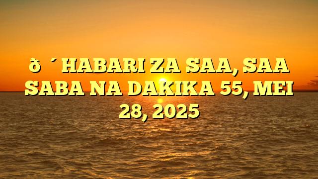 🔴HABARI ZA SAA, SAA SABA NA DAKIKA 55, MEI 28, 2025