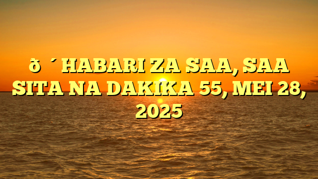🔴HABARI ZA SAA, SAA SITA NA DAKIKA 55, MEI 28, 2025