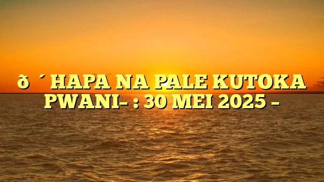 🔴HAPA NA PALE KUTOKA PWANI– : 30 MEI 2025 –