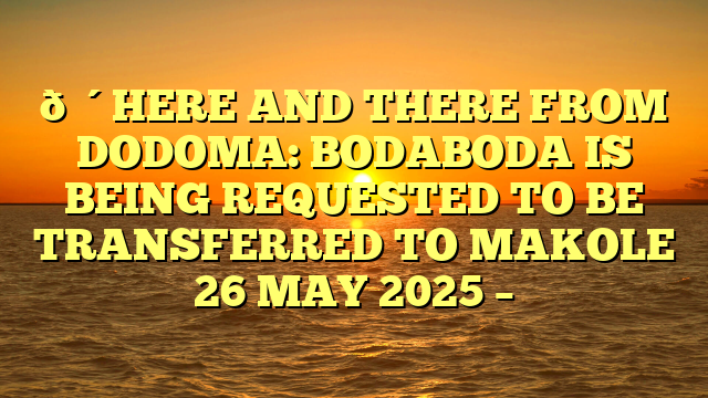 🔴HERE AND THERE FROM DODOMA: BODABODA IS BEING REQUESTED TO BE TRANSFERRED TO MAKOLE 26 MAY 2025 –