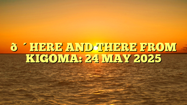 🔴HERE AND THERE FROM KIGOMA: 24 MAY 2025