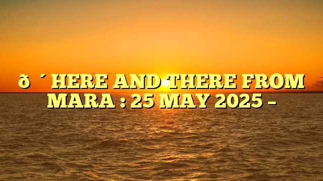🔴HERE AND THERE FROM MARA : 25 MAY 2025 –