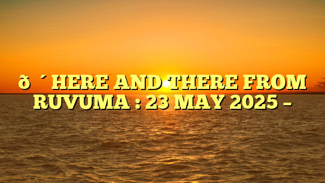 🔴HERE AND THERE FROM RUVUMA : 23 MAY 2025 –