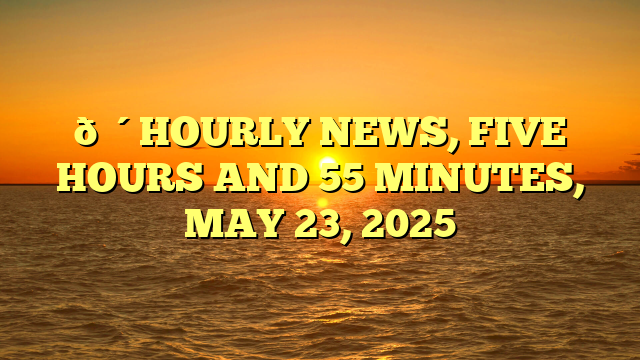 🔴HOURLY NEWS, FIVE HOURS AND 55 MINUTES, MAY 23, 2025