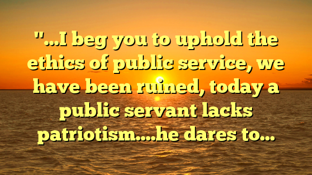 "…I beg you to uphold the ethics of public service, we have been ruined, today a public servant lacks patriotism….he dares to…
