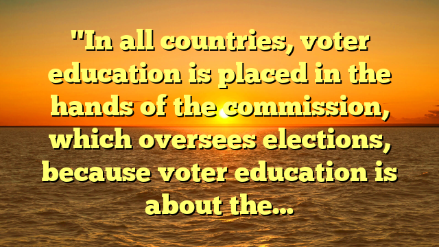 "In all countries, voter education is placed in the hands of the commission, which oversees elections, because voter education is about the…