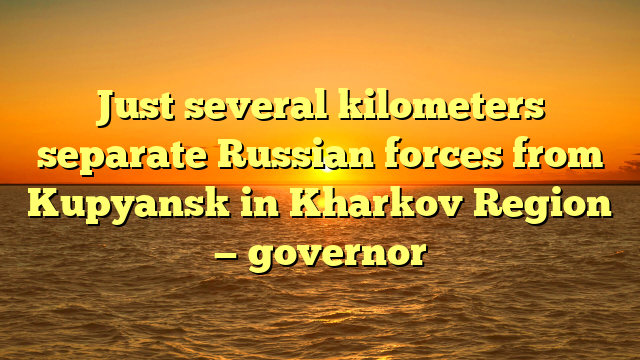 Just several kilometers separate Russian forces from Kupyansk in Kharkov Region — governor