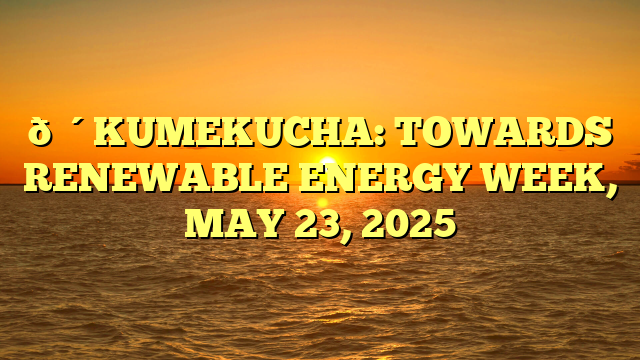 🔴KUMEKUCHA: TOWARDS RENEWABLE ENERGY WEEK, MAY 23, 2025