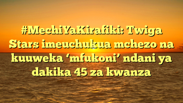 #MechiYaKirafiki: Twiga Stars imeuchukua mchezo na kuuweka ‘mfukoni’ ndani ya dakika 45 za kwanza