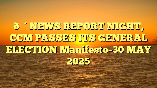 🔴NEWS REPORT NIGHT, CCM PASSES ITS GENERAL ELECTION Manifesto–30 MAY 2025