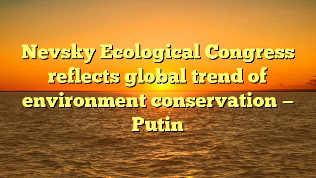 Nevsky Ecological Congress reflects global trend of environment conservation — Putin