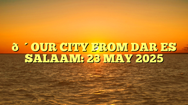 🔴OUR CITY FROM DAR ES SALAAM: 23 MAY 2025