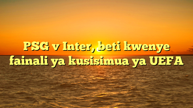 PSG v Inter, beti kwenye fainali ya kusisimua ya UEFA