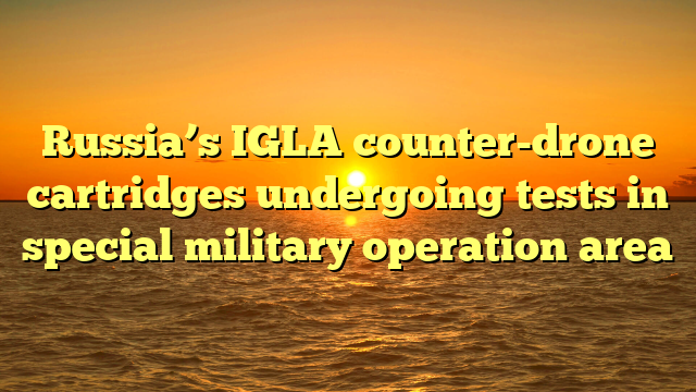Russia’s IGLA counter-drone cartridges undergoing tests in special military operation area