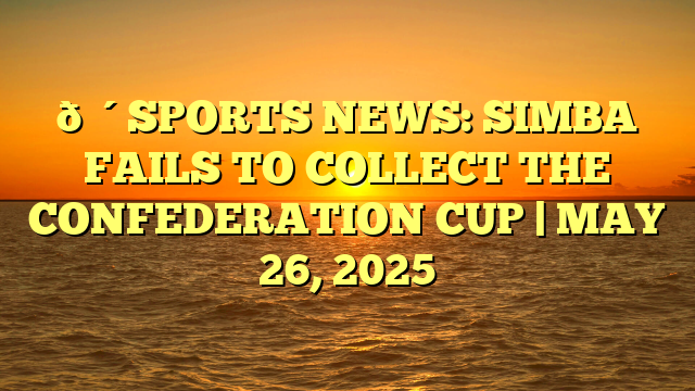 🔴SPORTS NEWS: SIMBA FAILS TO COLLECT THE CONFEDERATION CUP | MAY 26, 2025