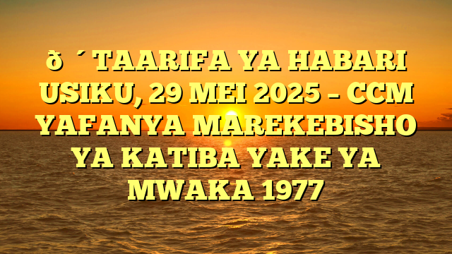 🔴TAARIFA YA HABARI USIKU, 29 MEI 2025 – CCM YAFANYA MAREKEBISHO YA KATIBA YAKE YA MWAKA 1977
