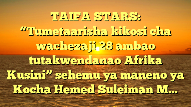 TAIFA STARS: “Tumetaarisha kikosi cha wachezaji 28 ambao tutakwendanao Afrika Kusini” sehemu ya maneno ya Kocha Hemed Suleiman M…