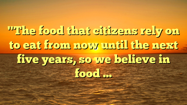 "The food that citizens rely on to eat from now until the next five years, so we believe in food …