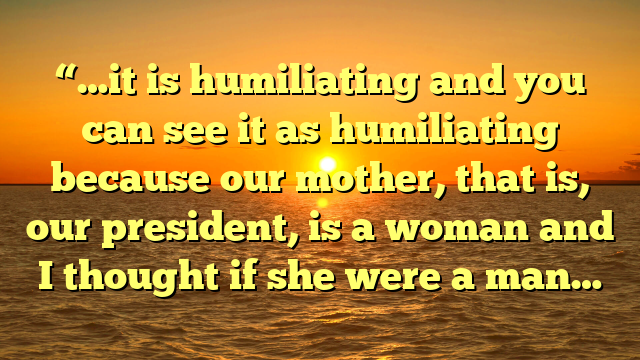 “…it is humiliating and you can see it as humiliating because our mother, that is, our president, is a woman and I thought if she were a man…