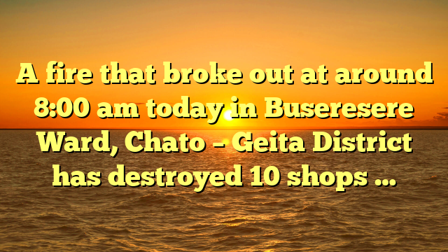 A fire that broke out at around 8:00 am today in Buseresere Ward, Chato – Geita District has destroyed 10 shops …