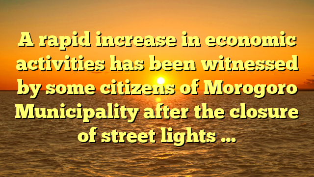 A rapid increase in economic activities has been witnessed by some citizens of Morogoro Municipality after the closure of street lights …