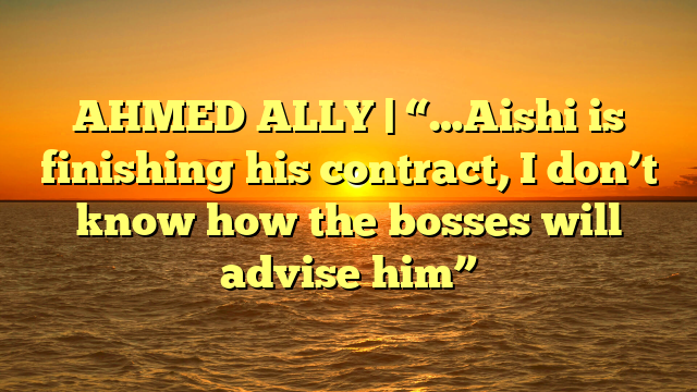 AHMED ALLY | “…Aishi is finishing his contract, I don’t know how the bosses will advise him”