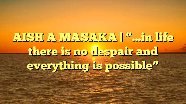 AISH A MASAKA | “…in life there is no despair and everything is possible”