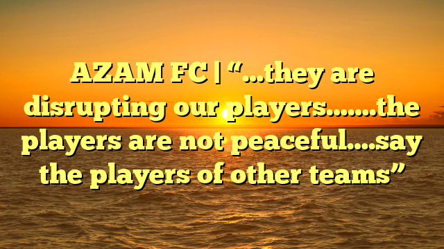 AZAM FC | “…they are disrupting our players…….the players are not peaceful….say the players of other teams”