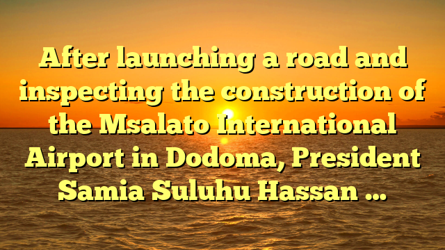 After launching a road and inspecting the construction of the Msalato International Airport in Dodoma, President Samia Suluhu Hassan …