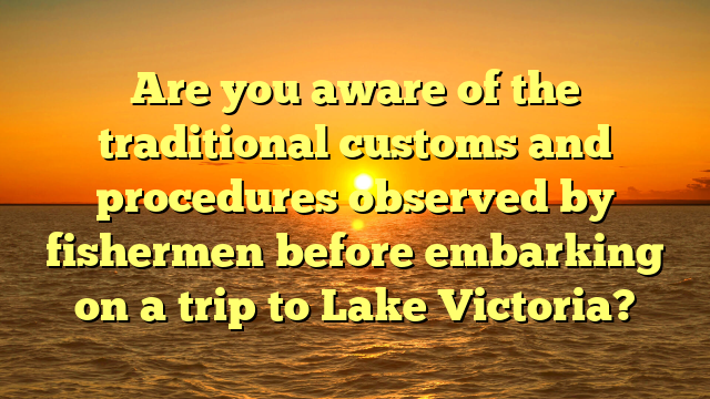 Are you aware of the traditional customs and procedures observed by fishermen before embarking on a trip to Lake Victoria?