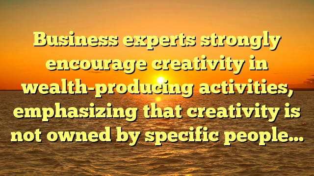 Business experts strongly encourage creativity in wealth-producing activities, emphasizing that creativity is not owned by specific people…