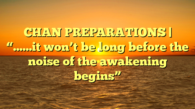 CHAN PREPARATIONS | “……it won’t be long before the noise of the awakening begins”