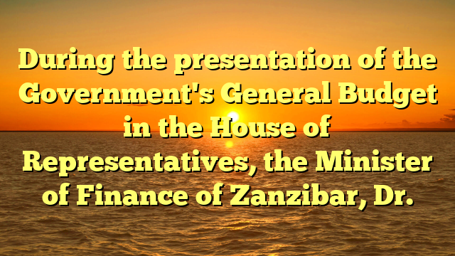 During the presentation of the Government's General Budget in the House of Representatives, the Minister of Finance of Zanzibar, Dr.
