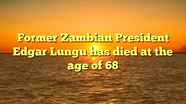 Former Zambian President Edgar Lungu has died at the age of 68