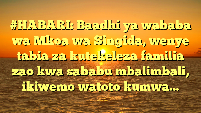 #HABARI: Baadhi ya wababa wa Mkoa wa Singida, wenye tabia za kutekeleza familia zao kwa sababu mbalimbali, ikiwemo watoto kumwa…