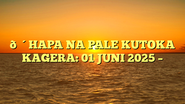 🔴HAPA NA PALE KUTOKA KAGERA: 01 JUNI 2025 –