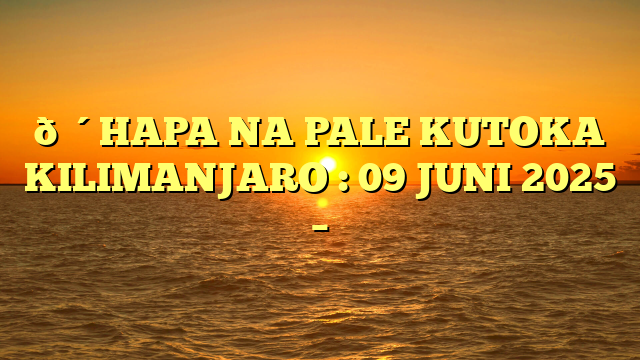 🔴HAPA NA PALE KUTOKA KILIMANJARO : 09 JUNI 2025 –