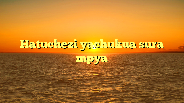 Hatuchezi yachukua sura mpya
