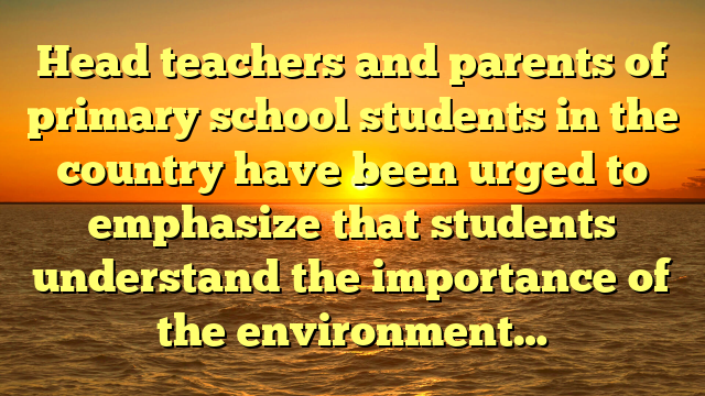 Head teachers and parents of primary school students in the country have been urged to emphasize that students understand the importance of the environment…