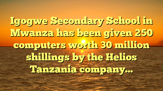 Igogwe Secondary School in Mwanza has been given 250 computers worth 30 million shillings by the Helios Tanzania company…