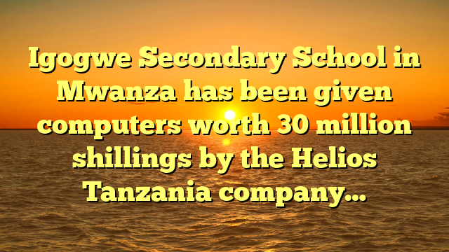 Igogwe Secondary School in Mwanza has been given computers worth 30 million shillings by the Helios Tanzania company…