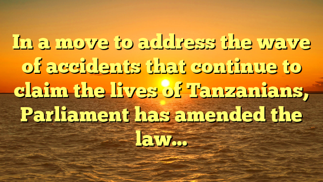 In a move to address the wave of accidents that continue to claim the lives of Tanzanians, Parliament has amended the law…