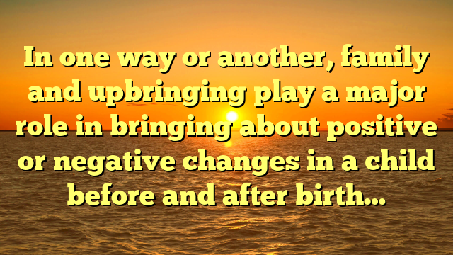 In one way or another, family and upbringing play a major role in bringing about positive or negative changes in a child before and after birth…
