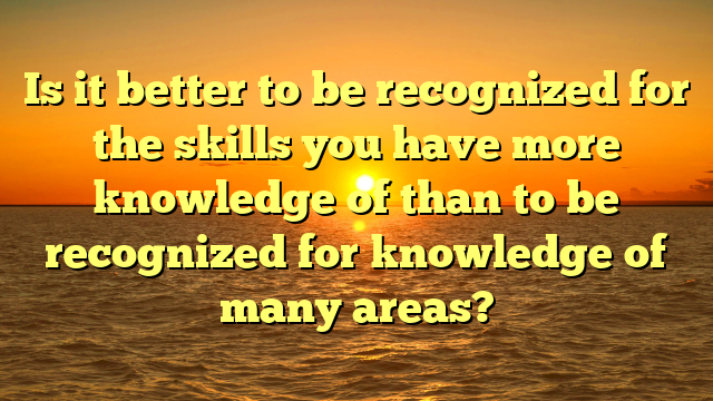Is it better to be recognized for the skills you have more knowledge of than to be recognized for knowledge of many areas?