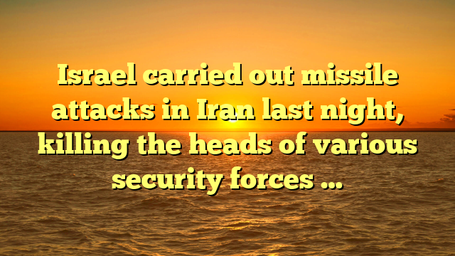 Israel carried out missile attacks in Iran last night, killing the heads of various security forces …