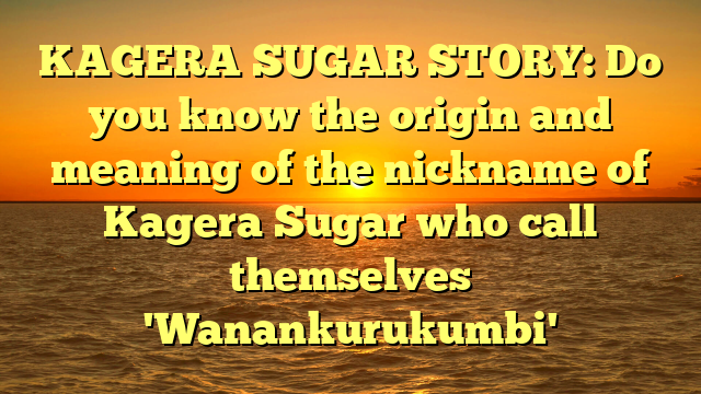 KAGERA SUGAR STORY: Do you know the origin and meaning of the nickname of Kagera Sugar who call themselves 'Wanankurukumbi'