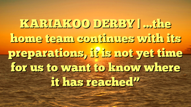 KARIAKOO DERBY | …the home team continues with its preparations, it is not yet time for us to want to know where it has reached”